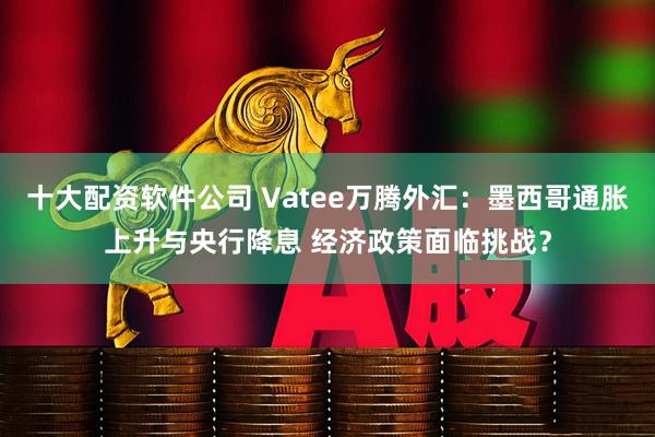 十大配资软件公司 Vatee万腾外汇：墨西哥通胀上升与央行降息 经济政策面临挑战？