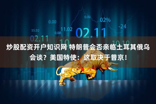 炒股配资开户知识网 特朗普会否亲临土耳其俄乌会谈？美国特使：这取决于普京！