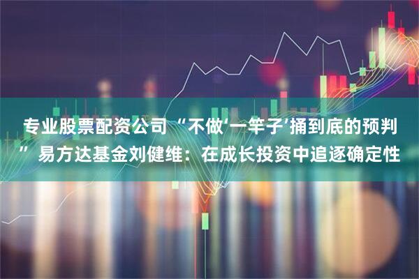 专业股票配资公司 “不做‘一竿子’捅到底的预判” 易方达基金刘健维：在成长投资中追逐确定性