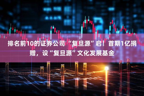 排名前10的证券公司 “复旦源”启！首期1亿捐赠，设“复旦源”文化发展基金