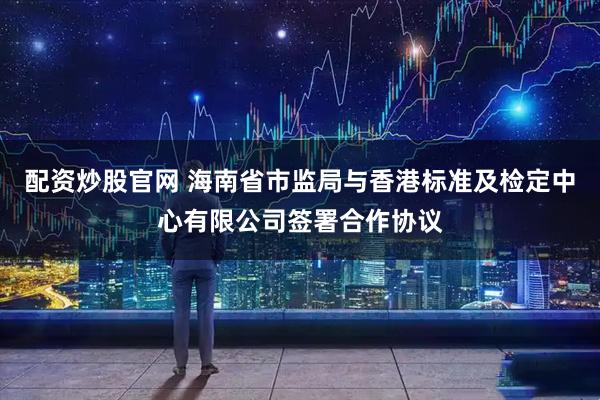 配资炒股官网 海南省市监局与香港标准及检定中心有限公司签署合作协议