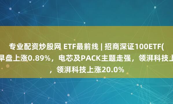 专业配资炒股网 ETF最前线 | 招商深证100ETF(159975)早盘上涨0.89%，电芯及PACK主题走强，领湃科技上涨20.0%