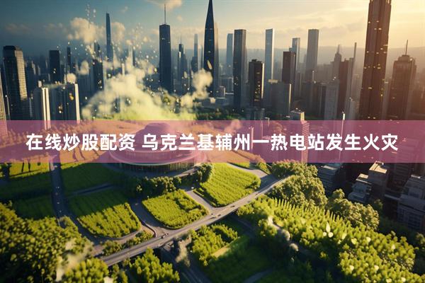 在线炒股配资 乌克兰基辅州一热电站发生火灾