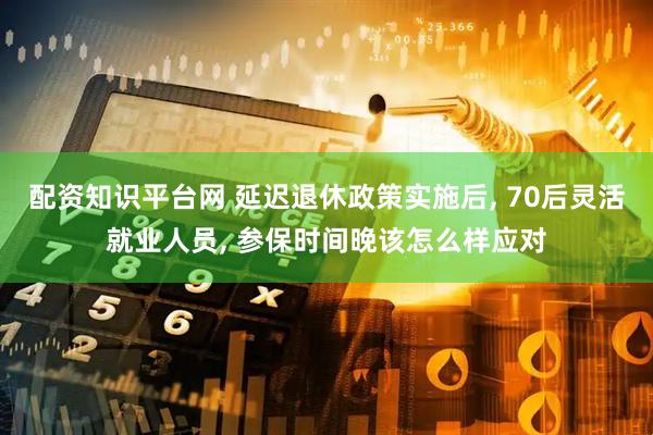 配资知识平台网 延迟退休政策实施后, 70后灵活就业人员, 参保时间晚该怎么样应对