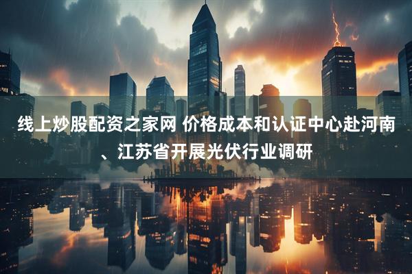 线上炒股配资之家网 价格成本和认证中心赴河南、江苏省开展光伏行业调研