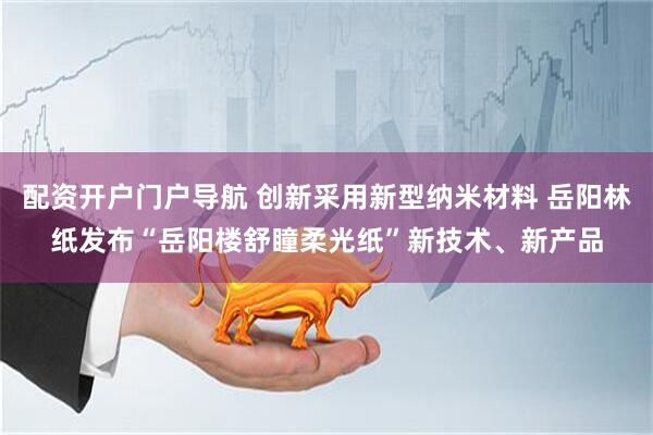 配资开户门户导航 创新采用新型纳米材料 岳阳林纸发布“岳阳楼舒瞳柔光纸”新技术、新产品