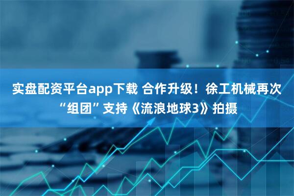 实盘配资平台app下载 合作升级！徐工机械再次“组团”支持《流浪地球3》拍摄