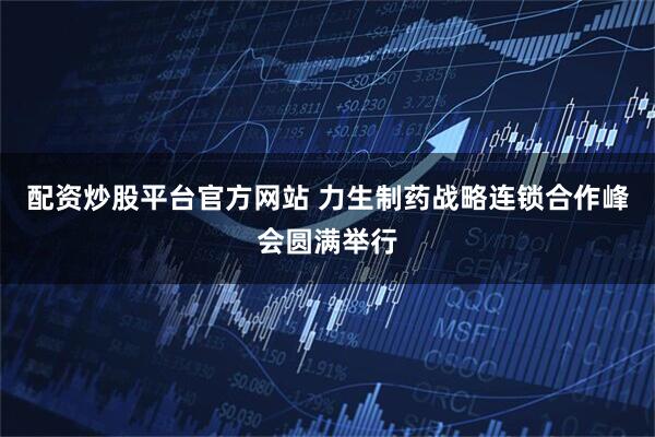 配资炒股平台官方网站 力生制药战略连锁合作峰会圆满举行