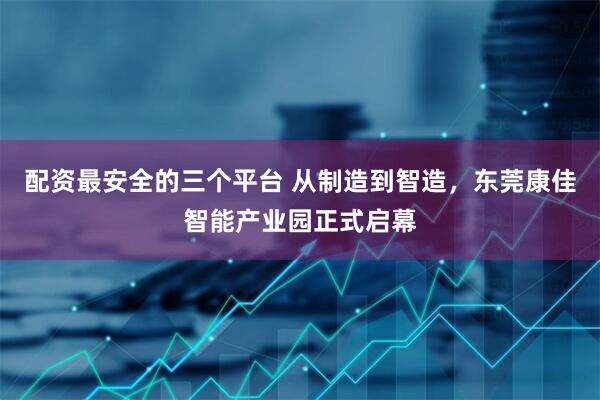 配资最安全的三个平台 从制造到智造，东莞康佳智能产业园正式启幕