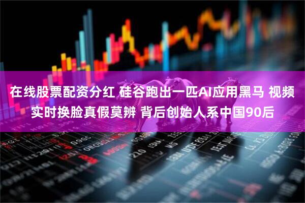 在线股票配资分红 硅谷跑出一匹AI应用黑马 视频实时换脸真假莫辨 背后创始人系中国90后