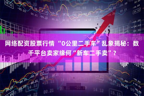网络配资股票行情 “0公里二手车”乱象揭秘：数千平台卖家缘何“新车二手卖”？