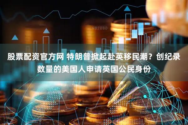股票配资官方网 特朗普掀起赴英移民潮？创纪录数量的美国人申请英国公民身份