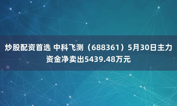炒股配资首选 中科飞测（688361）5月30日主力资金净卖出5439.48万元