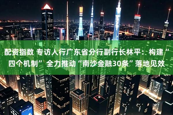 配资指数 专访人行广东省分行副行长林平：构建“四个机制” 全力推动“南沙金融30条”落地见效