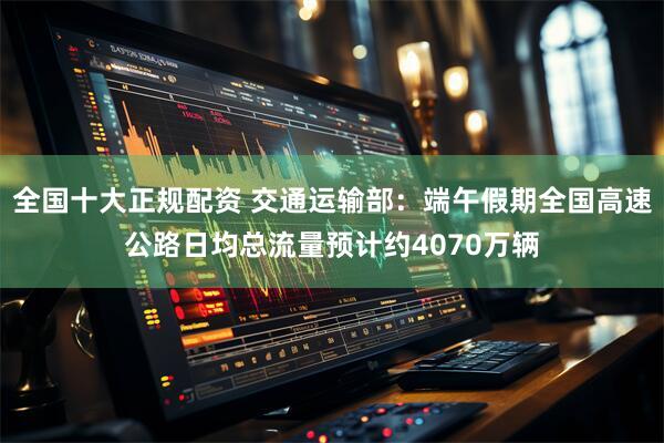 全国十大正规配资 交通运输部：端午假期全国高速公路日均总流量预计约4070万辆