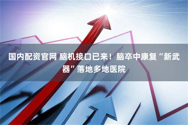 国内配资官网 脑机接口已来！脑卒中康复“新武器”落地多地医院