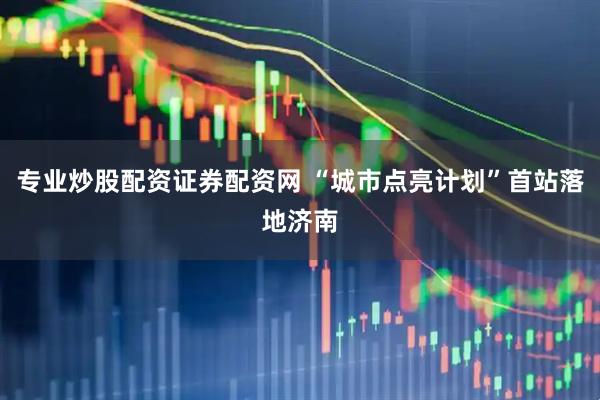 专业炒股配资证券配资网 “城市点亮计划”首站落地济南