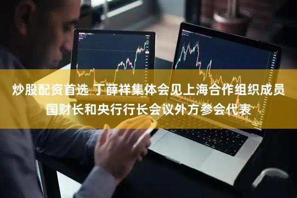 炒股配资首选 丁薛祥集体会见上海合作组织成员国财长和央行行长会议外方参会代表