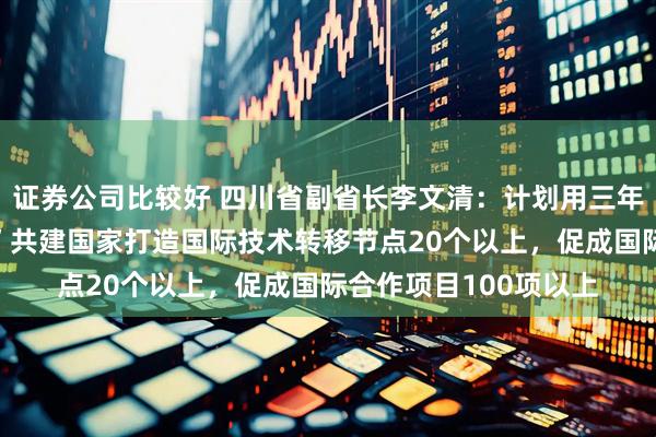 证券公司比较好 四川省副省长李文清：计划用三年时间，与“一带一路”共建国家打造国际技术转移节点20个以上，促成国际合作项目100项以上