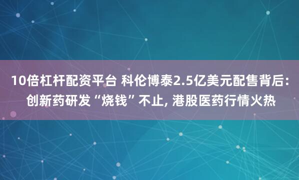 10倍杠杆配资平台 科伦博泰2.5亿美元配售背后: 创新药研发“烧钱”不止, 港股医药行情火热