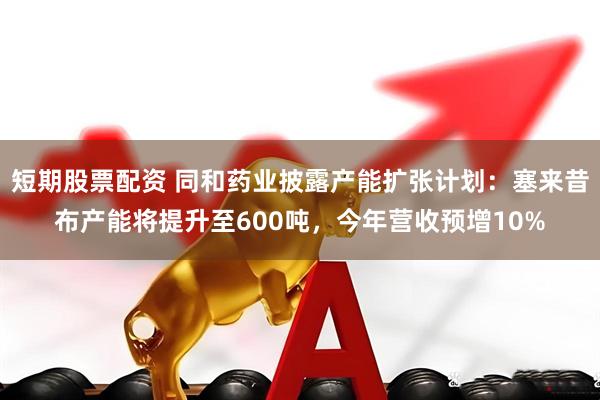 短期股票配资 同和药业披露产能扩张计划：塞来昔布产能将提升至600吨，今年营收预增10%