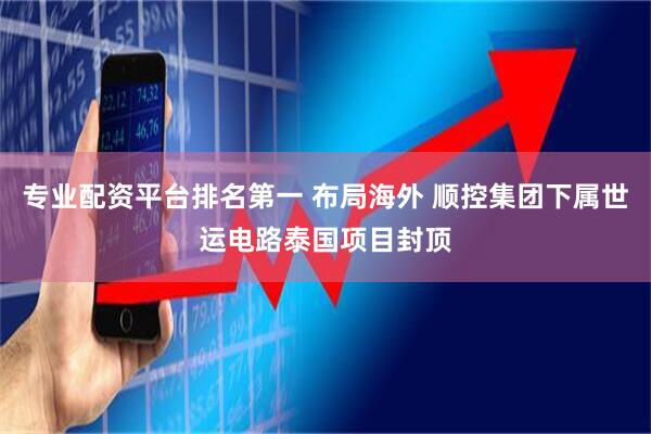 专业配资平台排名第一 布局海外 顺控集团下属世运电路泰国项目封顶