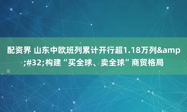 配资界 山东中欧班列累计开行超1.18万列&#32;构建“买全球、卖全球”商贸格局