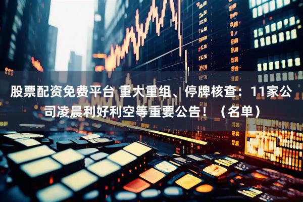 股票配资免费平台 重大重组、停牌核查：11家公司凌晨利好利空等重要公告！（名单）