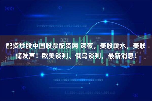 配资炒股中国股票配资网 深夜，美股跳水，美联储发声！欧美谈判、俄乌谈判，最新消息！