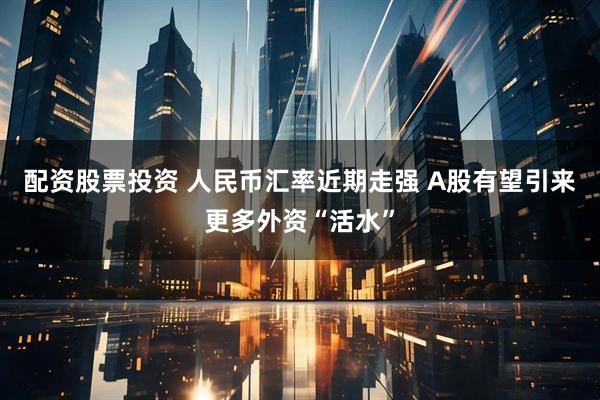 配资股票投资 人民币汇率近期走强 A股有望引来更多外资“活水”
