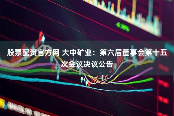 股票配资官方网 大中矿业：第六届董事会第十五次会议决议公告
