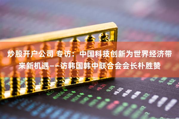 炒股开户公司 专访：中国科技创新为世界经济带来新机遇——访韩国韩中联合会会长朴胜赞