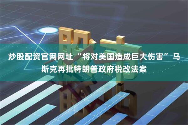 炒股配资官网网址 “将对美国造成巨大伤害” 马斯克再批特朗普政府税改法案