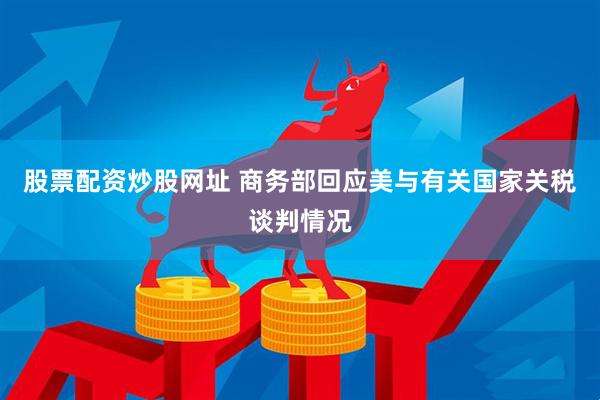 股票配资炒股网址 商务部回应美与有关国家关税谈判情况