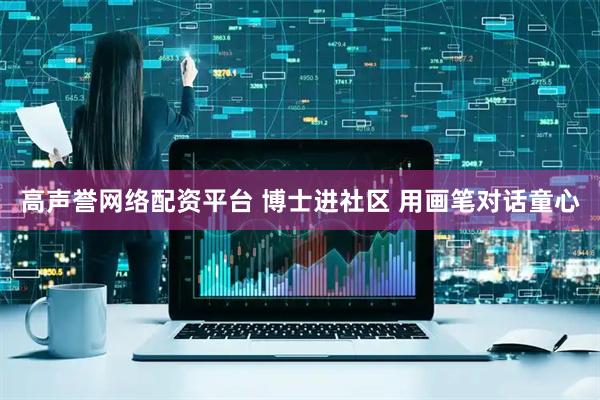高声誉网络配资平台 博士进社区 用画笔对话童心
