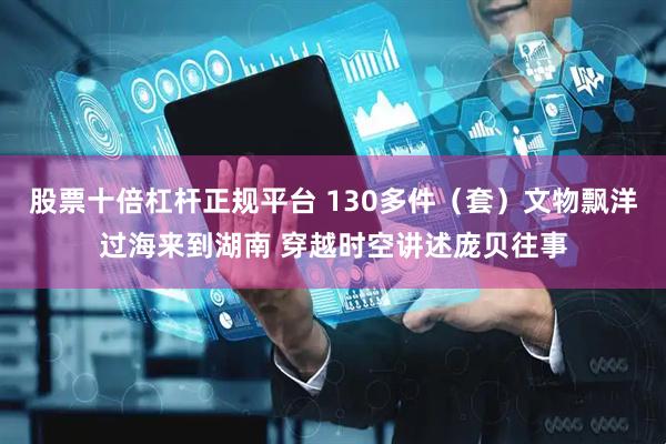 股票十倍杠杆正规平台 130多件（套）文物飘洋过海来到湖南 穿越时空讲述庞贝往事