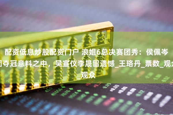 配资低息炒股配资门户 浪姐6总决赛团秀：侯佩岑团夺冠意料之中，吴宣仪李晟留遗憾_王珞丹_票数_观众