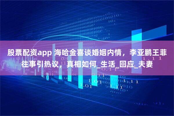 股票配资app 海哈金喜谈婚姻内情，李亚鹏王菲往事引热议，真相如何_生活_回应_夫妻