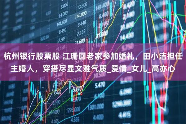 杭州银行股票股 江珊回老家参加婚礼，田小洁担任主婚人，穿搭尽显文雅气质_爱情_女儿_高亦心