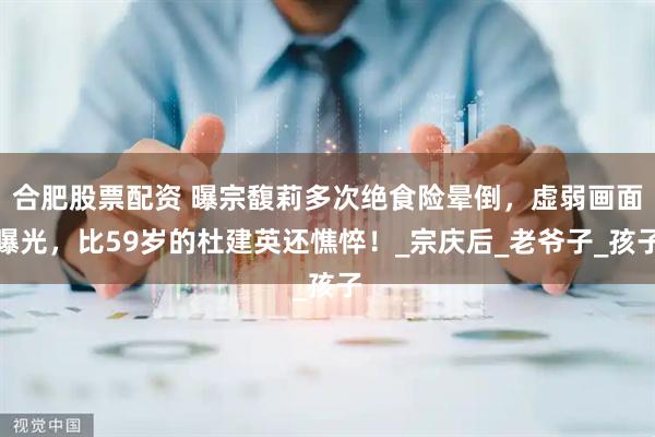 合肥股票配资 曝宗馥莉多次绝食险晕倒，虚弱画面曝光，比59岁的杜建英还憔悴！_宗庆后_老爷子_孩子
