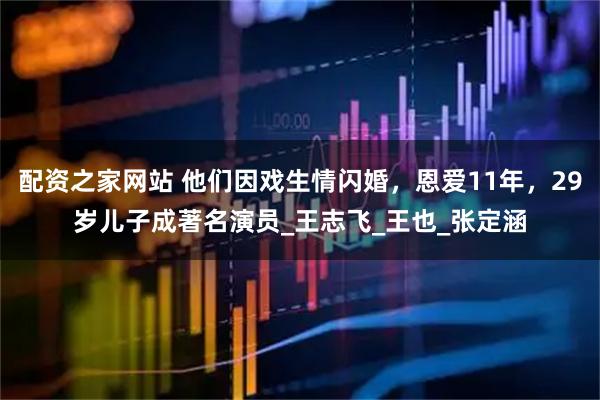 配资之家网站 他们因戏生情闪婚，恩爱11年，29岁儿子成著名演员_王志飞_王也_张定涵