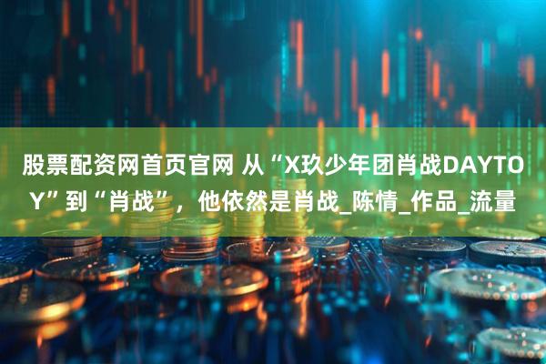 股票配资网首页官网 从“X玖少年团肖战DAYTOY”到“肖战”，他依然是肖战_陈情_作品_流量