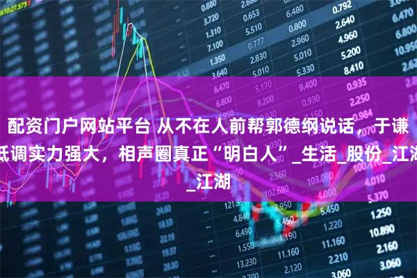 配资门户网站平台 从不在人前帮郭德纲说话，于谦低调实力强大，相声圈真正“明白人”_生活_股份_江湖