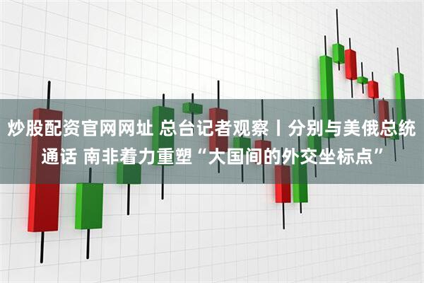 炒股配资官网网址 总台记者观察丨分别与美俄总统通话 南非着力重塑“大国间的外交坐标点”