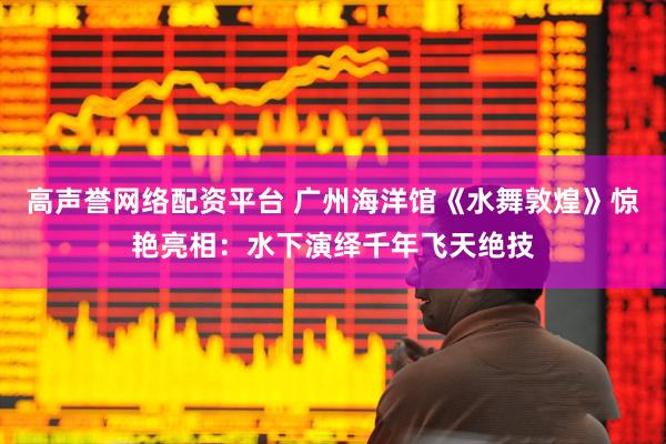高声誉网络配资平台 广州海洋馆《水舞敦煌》惊艳亮相：水下演绎千年飞天绝技