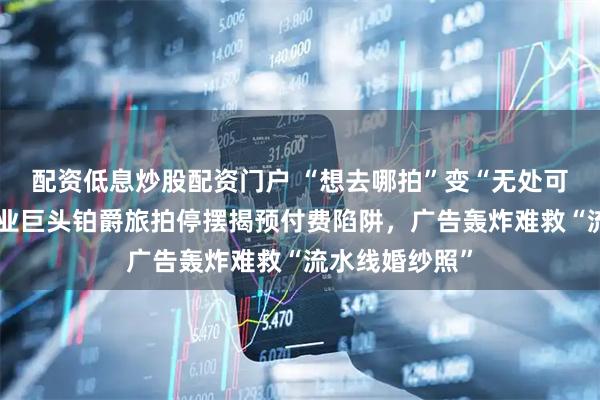配资低息炒股配资门户 “想去哪拍”变“无处可退”：昔日行业巨头铂爵旅拍停摆揭预付费陷阱，广告轰炸难救“流水线婚纱照”