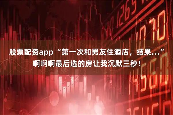 股票配资app “第一次和男友住酒店，结果…”啊啊啊最后选的房让我沉默三秒！