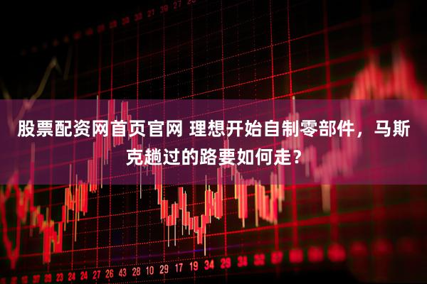 股票配资网首页官网 理想开始自制零部件，马斯克趟过的路要如何走？