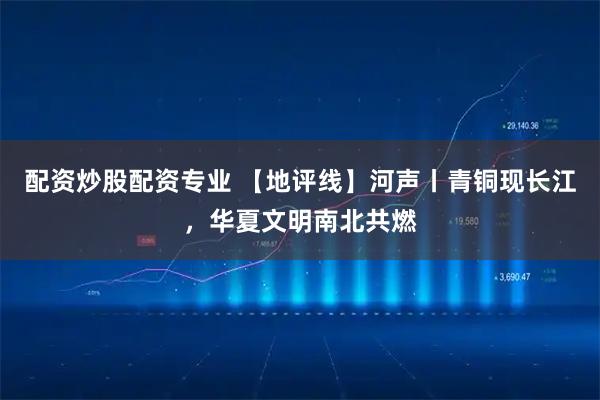 配资炒股配资专业 【地评线】河声丨青铜现长江，华夏文明南北共燃