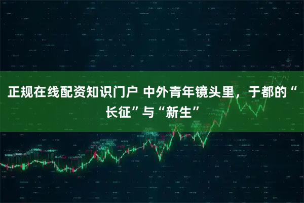 正规在线配资知识门户 中外青年镜头里，于都的“长征”与“新生”